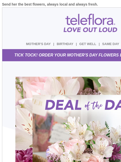 Send her the best flowers, always local and always fresh. View in browser ‌ teleflora MOTHER'S DAY | BIRTHDAY | GET WELL | SAME DAY | DEAL OF THE DAY TICK TOCK! ORDER YOUR MOTHER'S DAY FLOWERS