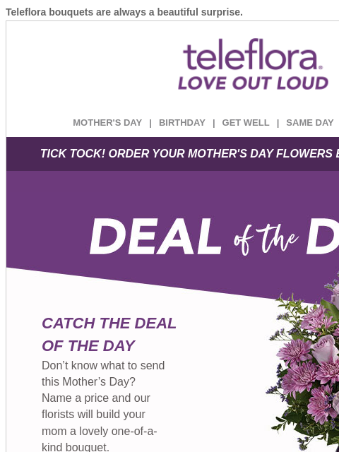 Teleflora bouquets are always a beautiful surprise. View in browser ‌ teleflora MOTHER'S DAY | BIRTHDAY | GET WELL | SAME DAY | DEAL OF THE DAY TICK TOCK! ORDER YOUR MOTHER'S DAY FLOWERS BEFORE