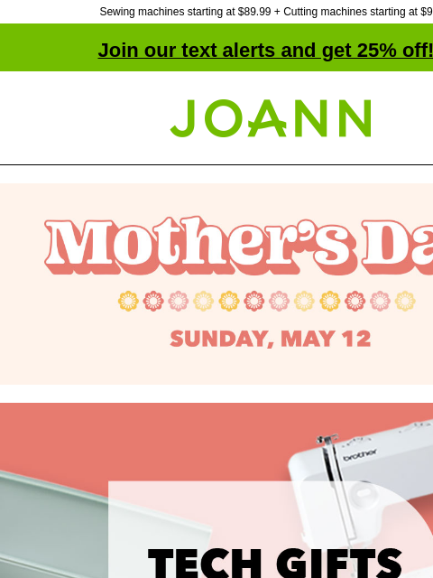 Sewing machines starting at $89.99 + Cutting machines starting at $99! Join our text alerts and get 25% off! † Joann.com® Mother's Day Sunday, May 12 Tech gifts for mom. Up to 50% off. Shop Now. No