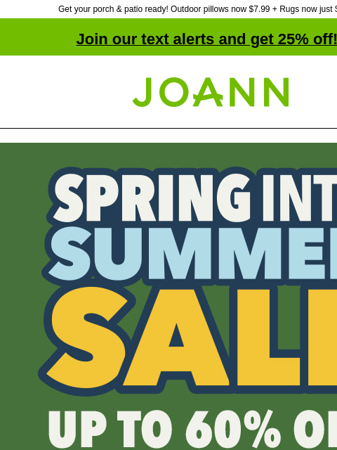 Get your porch & patio ready! Outdoor pillows now $7.99 + Rugs now just $15.99! Join our text alerts and get 25% off! † Joann.com® Spring Into Summer Sale. Shop Now Entire stock Place & Time