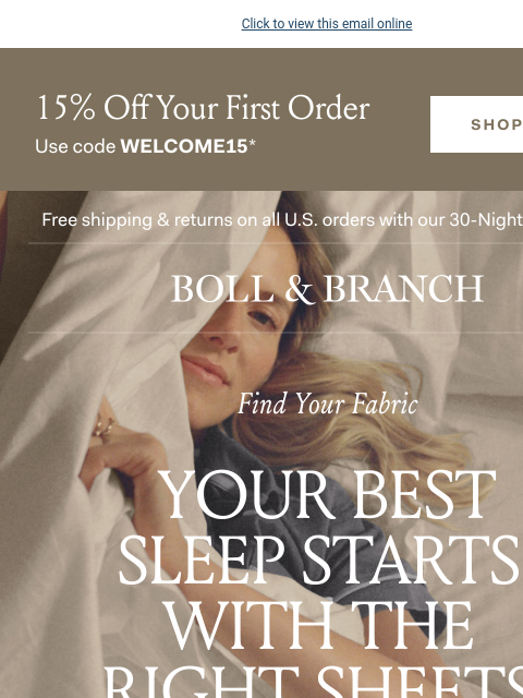 Experience your best sleep yet Click to view this email online 15% Off Your First Order Use code WELCOME15* Free shipping & returns on all US orders with our 30-Night Guarantee | BOLL & BRANCH