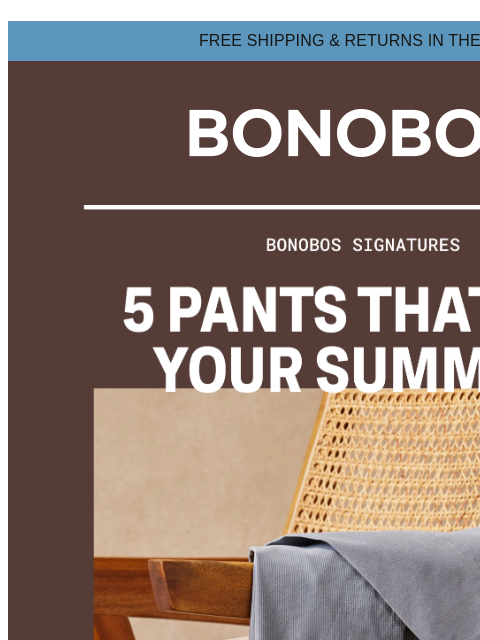 But, you already knew that, right? Web Version FREE SHIPPING & RETURNS IN THE US 5 Signature Bonobos Pants If you don't have pants that fit ridiculously well, we need to fix that immediately.