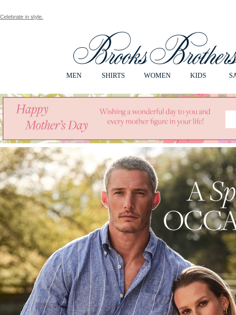 Celebrate in style. View in web browser Brooks Brothers MEN SHIRTS WOMEN KIDS SALE Happy Mother's Day. Wishing a wonderful day to you and every mother figure in your life! A Special Occasion. From