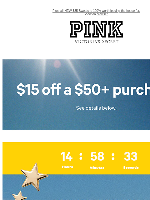 Plus, all-NEW $35 Sweats is 100% worth leaving the house for. View on browser PINK Victoria's Secret feature cta cta Limited Time • Email Exclusive$15 Off a $50+ PurchaseExcludes select third-party