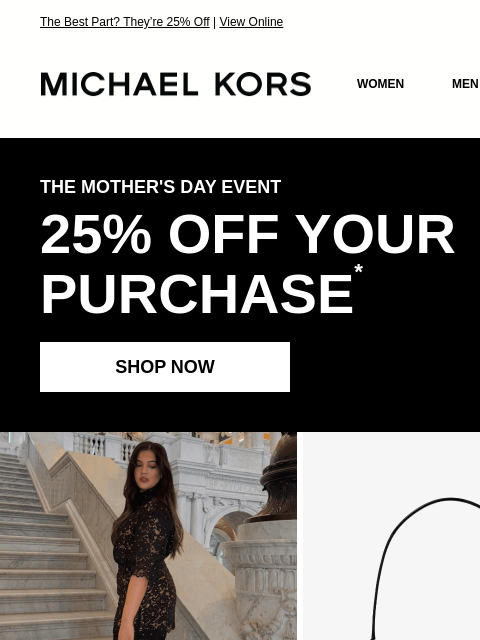 The Best Part? They're 25% Off | View Online MICHAEL KORS MICHAEL KORS WOMEN MEN SALE Display images to show real-time content THE MOTHER'S DAY EVENT 25% OFF YOUR PURCHASE * SHOP NOW GIF GIF WE