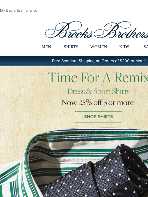 Mix it up a little—or a lot. View in web browser Brooks Brothers MEN SHIRTS WOMEN KIDS SALE Free Standard Shipping on Orders of $200 or More* Time For A Remix Dress and Sport Shirts Now 25% off 3 or