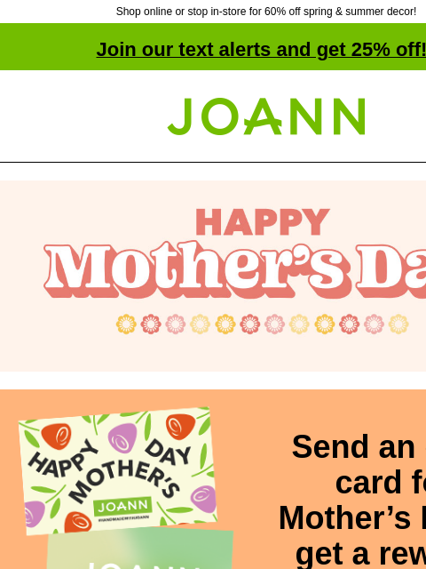 Shop online or stop in-store for 60% off spring & summer decor! Join our text alerts and get 25% off! † Joann.com® Send an eGift card for Mother's Day & get a reward! BUY GIFT CARDS More