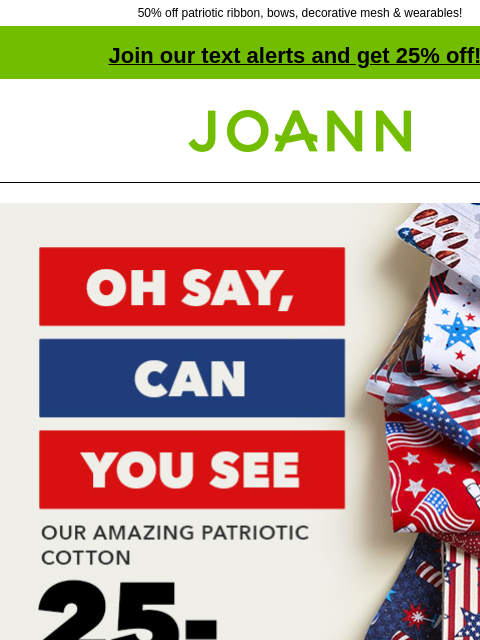 50% off patriotic ribbon, bows, decorative mesh & wearables! Join our text alerts and get 25% off! † Joann.com® Oh Say, Can You See Our Amazing Patriotic Cotton 25-30% off! Shop Now! Quilter's