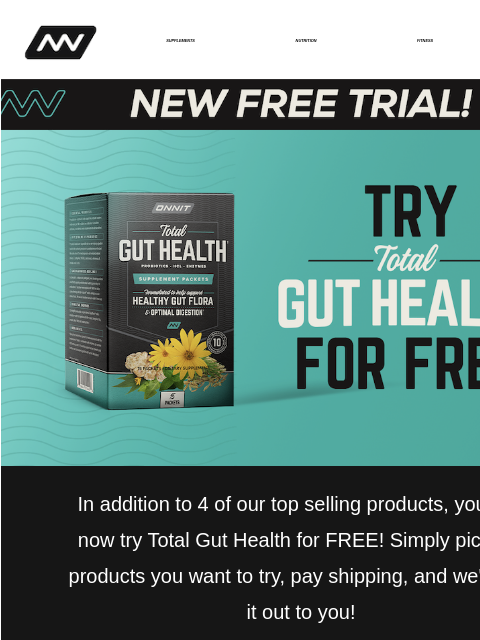 In addition to 4 of our top selling products, you can now try Total Gut Health for FREE! SUPPLEMENTS NUTRITION FITNESS APPAREL ‌‌‌‌‌‌‌‌‌‌‌‌‌‌‌‌‌‌‌‌‌‌‌‌‌‌‌‌‌‌‌‌‌‌‌‌‌‌‌‌‌‌‌ New Free Trial In addition to