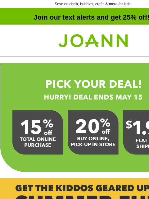 Save on chalk, bubbles, crafts & more for kids! Join our text alerts and get 25% off! † Joann.com® Pick a deal. Hurry! Deal ends May 15th. Get the Kiddos Geared up for Summer Fun! Tons of ways to