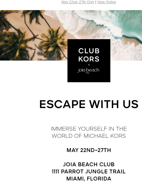 May 22nd–27th Only | View Online CLUB KORS X JOIA BEACH ESCAPE WITH US IMMERSE YOURSELF IN THE WORLD OF MICHAEL KORS MAY 22ND-27TH JOIA BEACH CLUB 1111 PARROT JUNGLE TRAIL MIAMI, FLORIDA RESERVATIONS