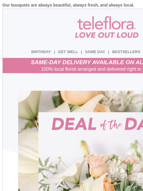 Our bouquets are always beautiful, always fresh, and always local. View in browser ‌ teleflora BIRTHDAY | GET WELL | SAME DAY | BESTSELLERS | DEAL OF THE DAY SAME-DAY DELIVERY AVAILABLE ON ALL BOUQUETS