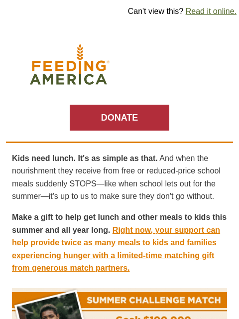 You can make a difference for kids, like Tyleeq, facing hunger. | Can't view this? Read it online. Feeding America. DONATE Kids need lunch. It's as simple as that. And when the nourishment they