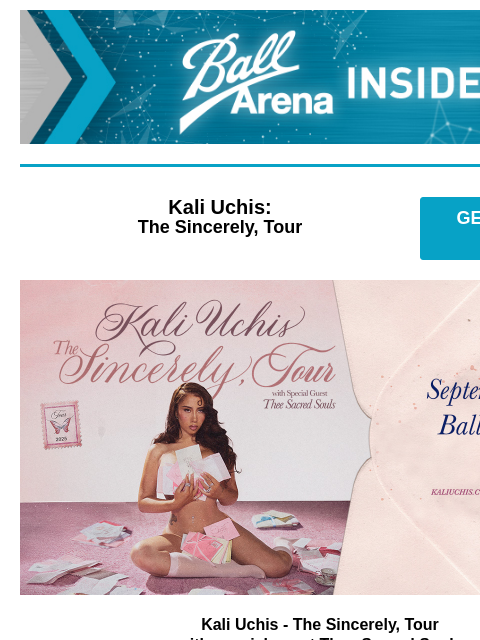 Plus more upcoming shows! Ball Arena Insiders Kali Uchis: The Sincerely, Tour GET PRESALE TICKETS Kali Uchis Kali Uchis - The Sincerely, Tour with special guest Thee Sacred Souls Thursday, September 25