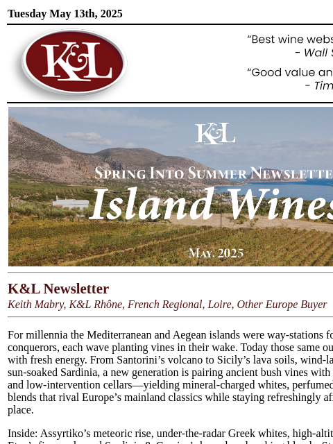 From Santorini's lava to Sardinia's granite—Keith uncorks the Mediterranean's most exciting island wines... Tuesday May 13th, 2025 View in Browser KL-emailheader.gif K&L Newsletter