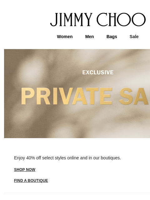 Be the first to shop 40% off. JIMMY CHOO Women Men Bags Sale Enjoy 40% off select styles online and in our boutiques. shop now FIND A BOUTIQUE Virtual & In-Store Appointments Complimentary Delivery