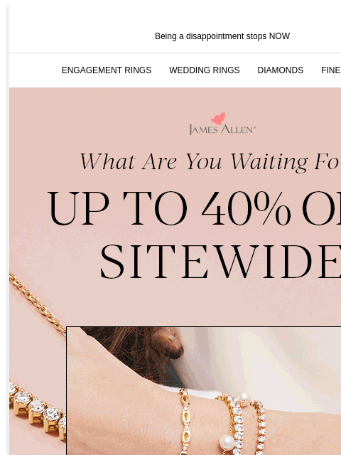 Last Chance! Don't miss up to 40% off sitewide! Being a disappointment stops NOW ENGAGEMENT RINGS WEDDING RINGS DIAMONDS FINE JEWELRY James Allen What Are You Waiting For?! Up To 40% Off* Sitewide