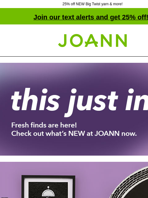 25% off NEW Big Twist yarn & more! Join our text alerts and get 25% off! † Joann.com® this just in. Fresh finds are here! Check out what's NEW at JOANN now. Eclispe Decor. 40% off. Tabletop