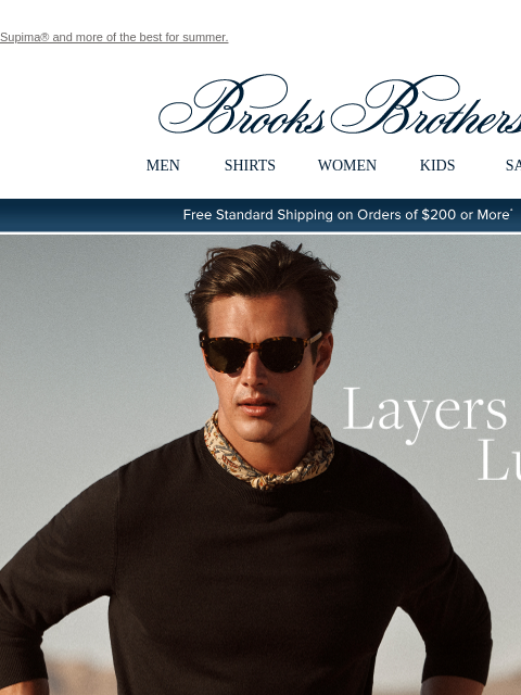 Supima® and more of the best for summer. View in web browser Brooks Brothers MEN SHIRTS WOMEN KIDS SALE Free Standard Shipping on Orders of $200 or More* Layers of Luxury When summer nights turn chilly