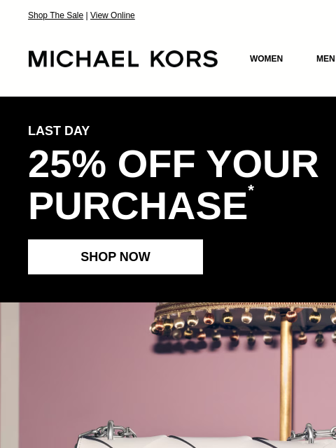Shop The Sale | View Online MICHAEL KORS MICHAEL KORS WOMEN MEN SALE Display images to show real-time content LAST DAY 25% OFF YOUR PURCHASE * SHOP NOW IMAGE HANDBAGS SHOES CLOTHING WATCHES WALLETS
