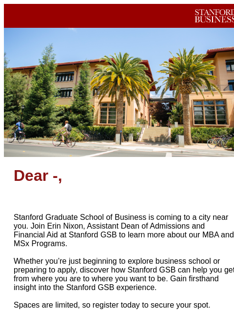 Join us soon! Stanford GSB Header Image Dear -, Stanford Graduate School of Business is coming to a city near you. Join Erin Nixon, Assistant Dean of Admissions and Financial Aid at Stanford GSB to