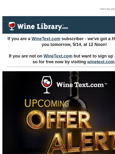 Don't see anything? Click here. Tuesday May 13, 2025 If you are a WineText.com subscriber - we've got a HUGE deal for you tomorrow, 5/14, at 12 Noon! If you are not on WineText.com but want to