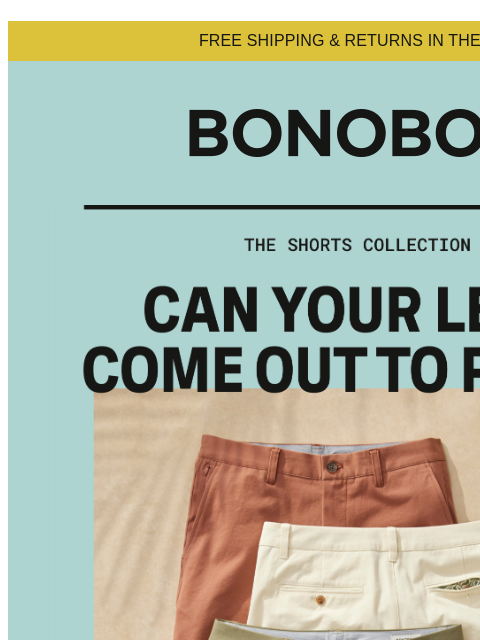 Let your legs do the thinking on this one. Web Version FREE SHIPPING & RETURNS IN THE US Shop Shorts Summer's knock-knocking at the door. You're going to want lots of new shorts when you