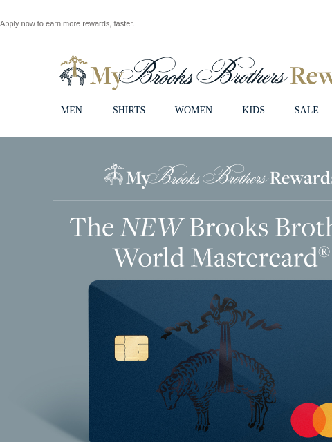 Apply now to earn more rewards, faster. View in web browser My Brooks Brothers Rewards MEN SHIRTS WOMEN KIDS SALE | LOGIN THE NEW BROOKS BROTHERS WORLD MASTERCARD® Enjoy 2 Exclusive Offers for New