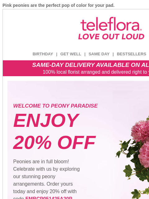 Pink peonies are the perfect pop of color for your pad. View in browser ‌ teleflora BIRTHDAY | GET WELL | SAME DAY | BESTSELLERS | DEAL OF THE DAY SAME-DAY DELIVERY AVAILABLE ON ALL BOUQUETS! 100%