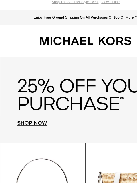 Shop The Summer Style Event | View Online Enjoy Free Ground Shipping On All Purchases Of $50 Or More.** MICHAEL KORS 25% OFF YOUR PURCHASE * SHOP NOW IMAGE IMAGE IMAGE IMAGE SHOP NOW Instagram TikTok