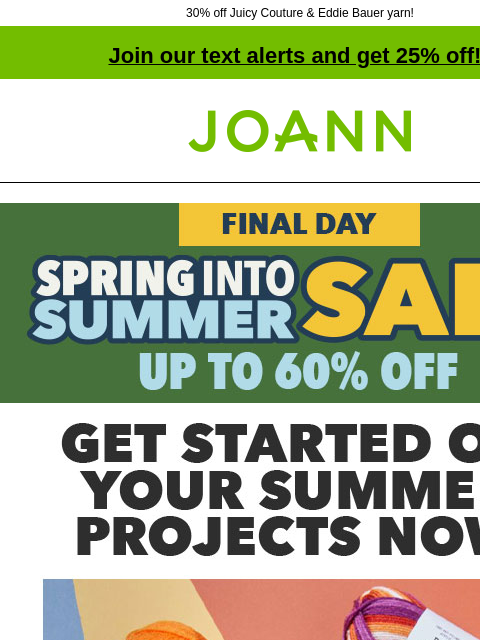 30% off Juicy Couture & Eddie Bauer yarn! Join our text alerts and get 25% off! † Joann.com® Final Day! Spring Into Summer Sale up to 60% off. Get started on your summer projects now. Yarn starting