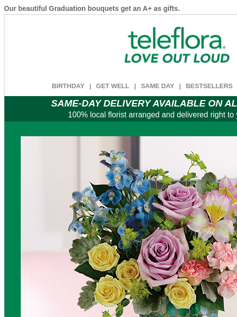 Our beautiful Graduation bouquets get an A+ as gifts. View in browser ‌ teleflora BIRTHDAY | GET WELL | SAME DAY | BESTSELLERS | DEAL OF THE DAY SAME-DAY DELIVERY AVAILABLE ON ALL BOUQUETS! 100% local