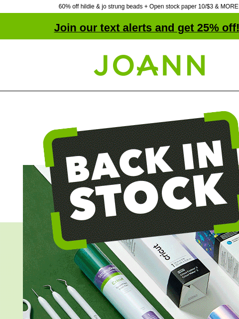 60% off hildie & jo strung beads + Open stock paper 10/$3 & MORE! Join our text alerts and get 25% off! † Joann.com® Back In Stock. Your crafting favorites are back! SHOP NOW. hildie and jo