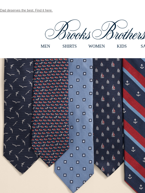 Dad deserves the best. Find it here. View in web browser Brooks Brothers MEN SHIRTS WOMEN KIDS SALE CELEBRATING DADS SINCE 1818. The Gift Guide. Start a new tradition with the quality that makes him