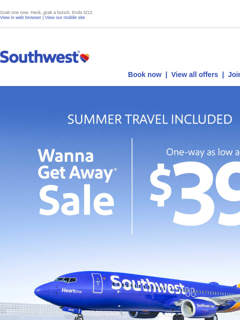 Grab one now. Heck, grab a bunch. Ends 5/22. View in web browser | View our mobile site Log in | Enroll Southwest May 15 Book now | View all offers | Join Rapid Rewards® SUMMER TRAVEL INCLUDED. Wanna