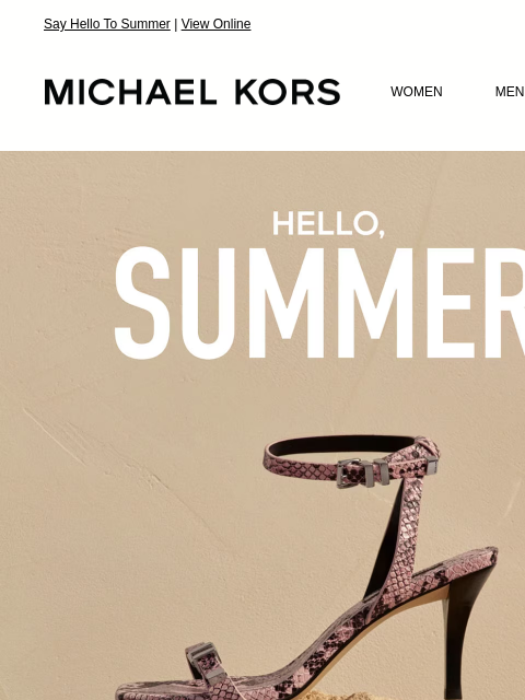 Say Hello To Summer | View Online MICHAEL KORS MICHAEL KORS WOMEN MEN SALE Display images to show real-time content HELLO, SUMMER EXTRA 25% OFF SALE * WITH CODE: SUNSHINE HANDBAGS SHOES CLOTHING