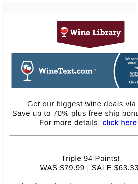 Get our biggest wine deals via text! Save up to 70% plus free ship bonus offers! For more details, click here!! Triple 94 Points! WAS $79.99 | SALE $63.33 Plus free shipping on 12+ bottles with the