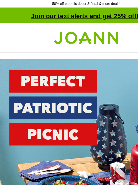 50% off patriotic decor & floral & more deals! Join our text alerts and get 25% off! † Joann.com® Perfect Patriotic Picnic. Entertaining starting at $2.99. SHOP NOW. Wreaths WREATHS 50% off