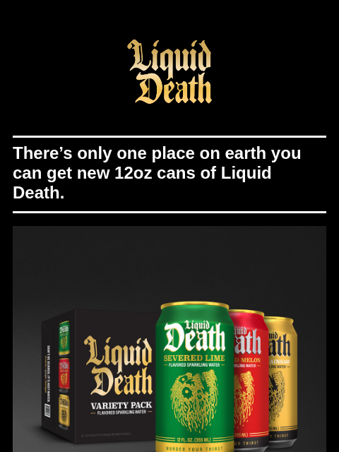 There's only one place on earth you can get new 12oz cans of Liquid Death. ͏ ͏ ͏ ͏ ͏ ͏ ͏ ͏ ͏ ͏ ͏ ͏ ͏ ͏ ͏ ͏ ͏ ͏ ͏ ͏ ͏ ͏ ͏ ͏ ͏ ͏ ͏ ͏ ͏ ͏ ͏ ͏ ͏ ͏ ͏ ͏ ͏ ͏ ͏ ͏ ͏ ͏ ͏ ͏ ͏ ͏ ͏ ͏ ͏ ͏ ͏ ͏ ͏ ͏ ͏ ͏ ͏ ͏ ͏ ͏ ͏