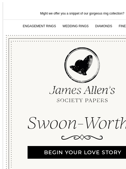 Prepare to delight in the new social season Might we offer you a snippet of our gorgeous ring collection? ENGAGEMENT RINGS WEDDING RINGS DIAMONDS FINE JEWELRY James Allen Swoon-Worthy BEGIN YOUR LOVE