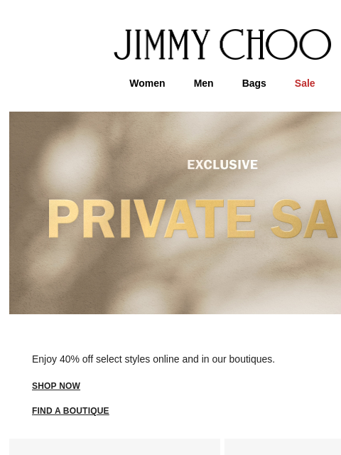 Enjoy exclusive access. JIMMY CHOO Women Men Bags Sale Enjoy 40% off select styles online and in our boutiques. shop now FIND A BOUTIQUE Virtual & In-Store Appointments Complimentary Delivery &