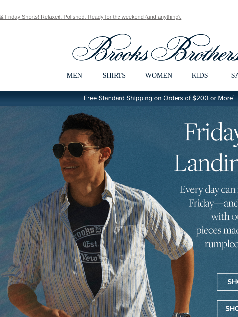 & Friday Shorts! Relaxed. Polished. Ready for the weekend (and anything). View in web browser Brooks Brothers MEN SHIRTS WOMEN KIDS SALE Free Standard Shipping on Orders of $200 or More* Friday