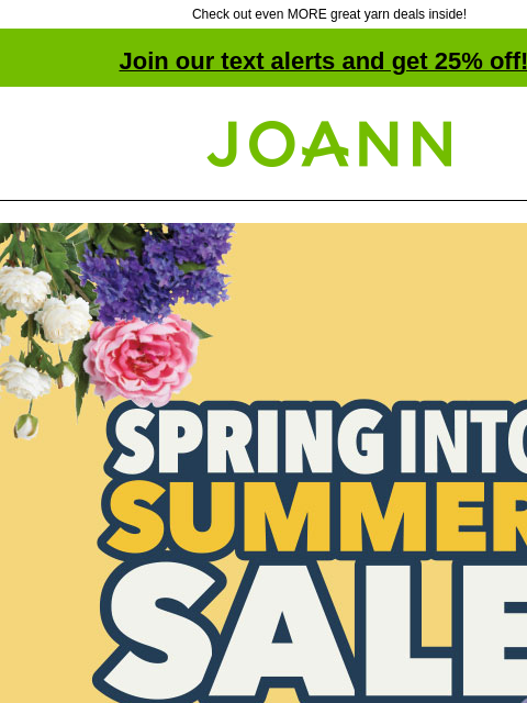 Check out even MORE great yarn deals inside! Join our text alerts and get 25% off! † Joann.com® Spring Into Sumer Sale. SHOP NOW. Deals Under $5. SHOP NOW. Bloom Room® Spring & Summer Picks Reg.