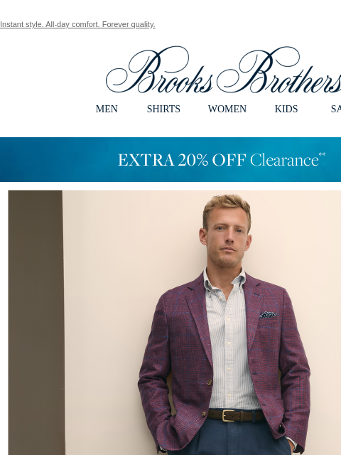 Instant style. All-day comfort. Forever quality. View in web browser Brooks Brothers MEN SHIRTS WOMEN KIDS SALE EXTRA 20% OFF Clearance Form & Function. When the heat is on, you need sport coats