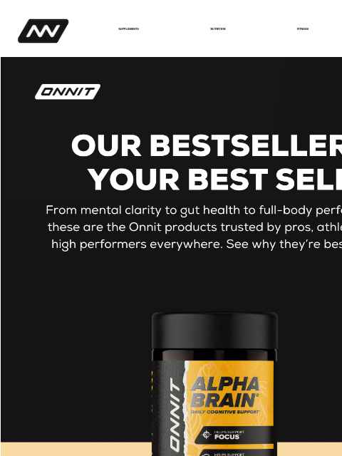 This month's Best Sellers are... SUPPLEMENTS NUTRITION FITNESS APPAREL Best Sellers Alpha BRAIN® Alpha BRAIN® Black Label Total GUT HEALTH® with Probiotics Total Human® Instagram Facebook *These