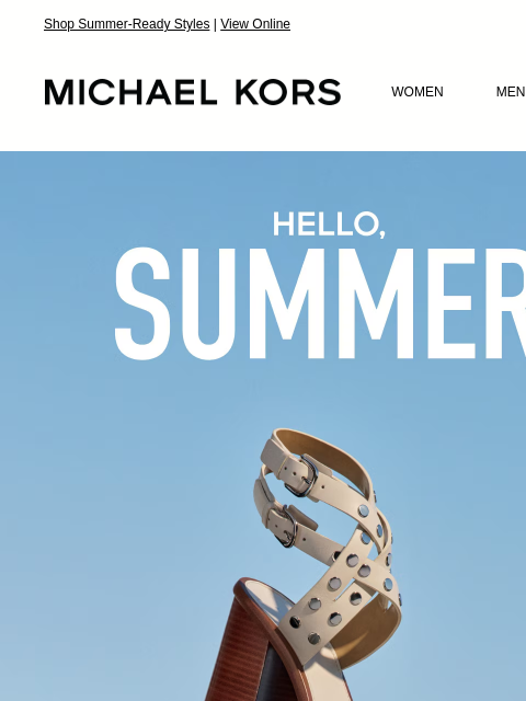 Shop Summer-Ready Styles | View Online MICHAEL KORS MICHAEL KORS WOMEN MEN SALE Display images to show real-time content HELLO, SUMMER EXTRA 25% OFF SALE * WITH CODE: SUNSHINE SHOP NOW THESE WOULD LOOK