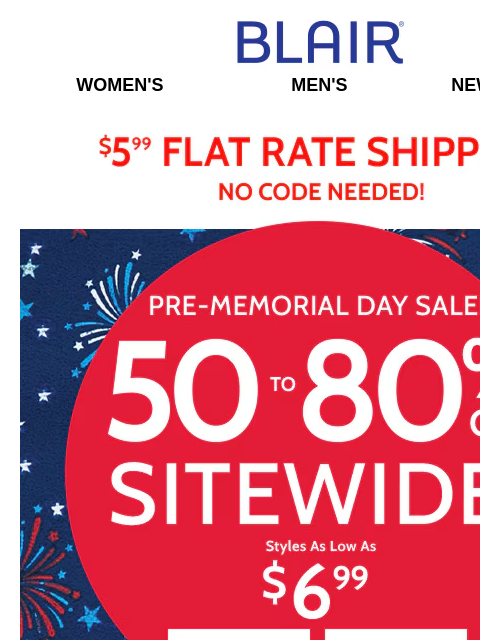 Sitewide Savings 50%-80% Off Everything! Prices Start at $6.99! Blair Women's Men's New Arrivals $5.99 Flat Rate Shipping No Code Needed! Pre-Memorial Day Sale! 50% to 80% Off Sitewide! Styles