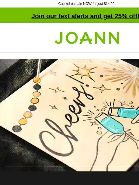 Cupixel on sale NOW for just $14.99! Join our text alerts and get 25% off! † Joann.com® Congratulate your favorite graduate with a personal card! Now on sale for $14.99. SHOP NOW. Everything you need