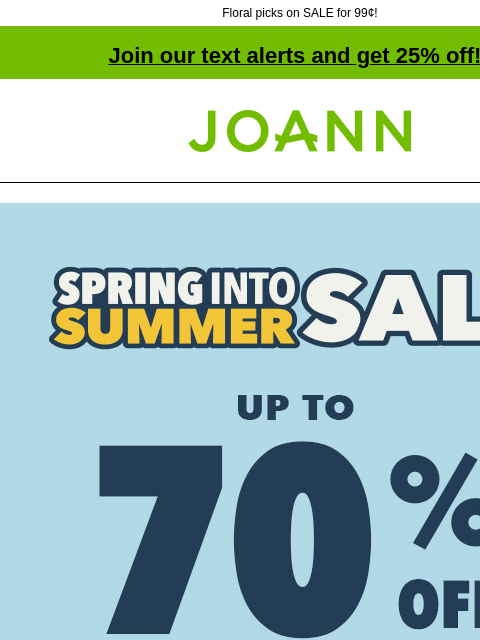 Floral picks on SALE for 99¢! Join our text alerts and get 25% off! † Joann.com® Spring Into Summer Sale. Up to 70% off. SHOP NOW. Entire Stock Spring and Summer up to 60% off. SHOP NOW. Bloom Room