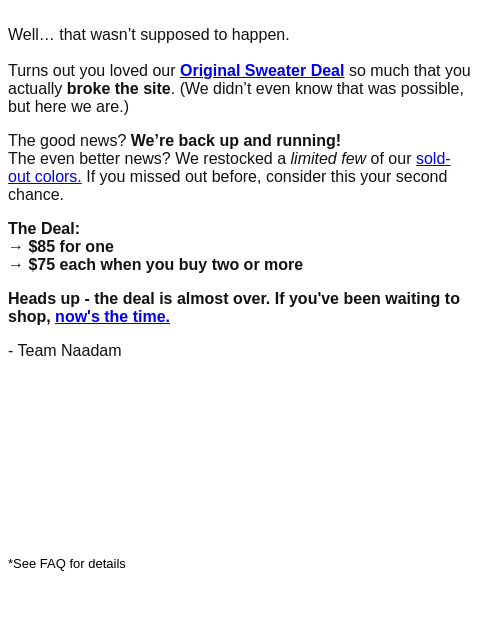 Well… that wasn't supposed to happen. Turns out you loved our Original Sweater Deal so much that you actually broke the site. (We didn't even know that was possible, but here we are.) The good